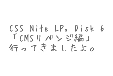 CSS Nite LP, Disk 6「CMSリベンジ編」行ってきたよ。